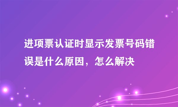 进项票认证时显示发票号码错误是什么原因，怎么解决