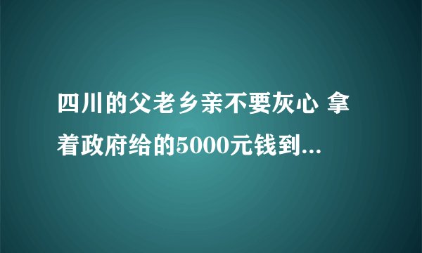 四川的父老乡亲不要灰心 拿着政府给的5000元钱到两广地带做点小生意两年后回来从建美好家园
