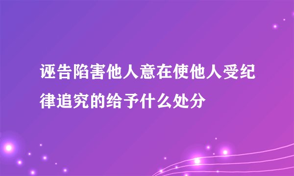 诬告陷害他人意在使他人受纪律追究的给予什么处分