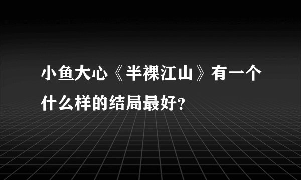 小鱼大心《半裸江山》有一个什么样的结局最好？