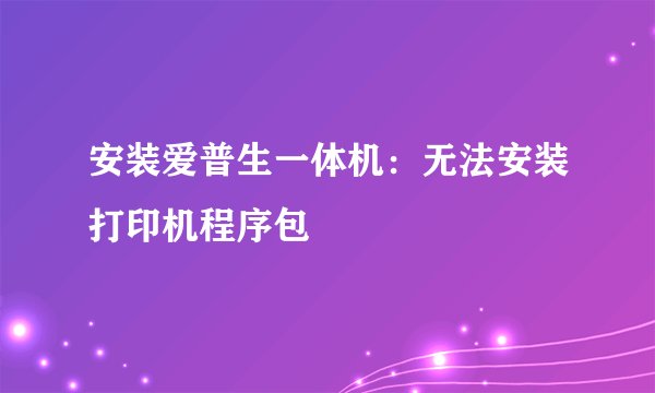 安装爱普生一体机：无法安装打印机程序包