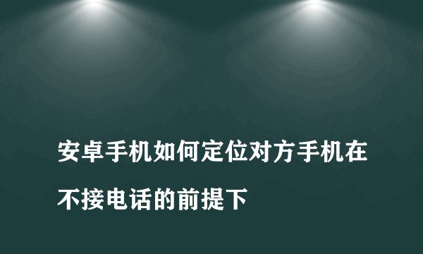 
安卓手机如何定位对方手机在不接电话的前提下

