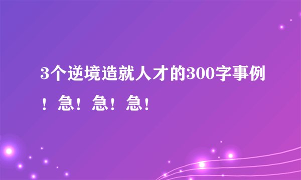 3个逆境造就人才的300字事例！急！急！急！