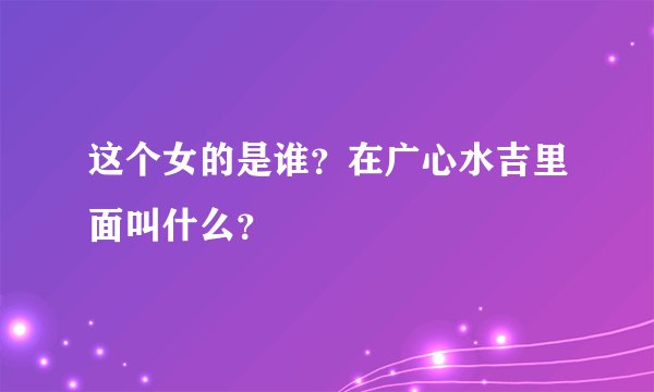 这个女的是谁？在广心水吉里面叫什么？