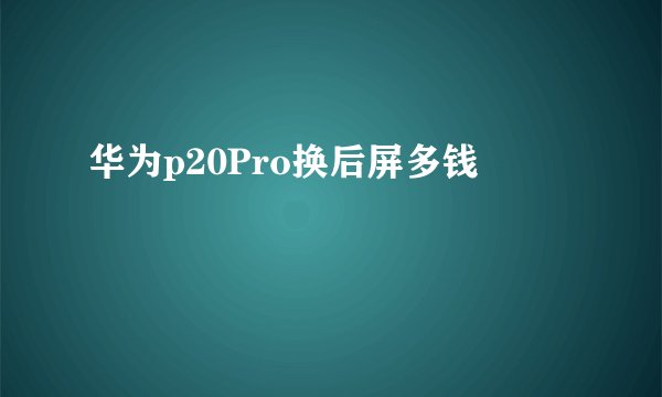 华为p20Pro换后屏多钱