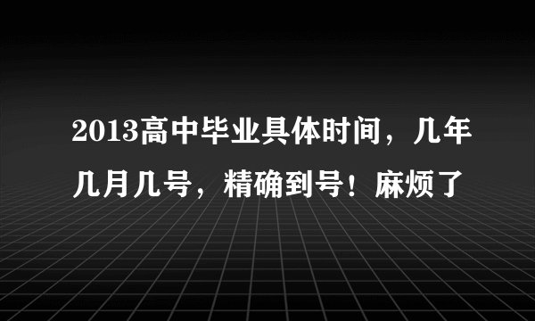 2013高中毕业具体时间，几年几月几号，精确到号！麻烦了