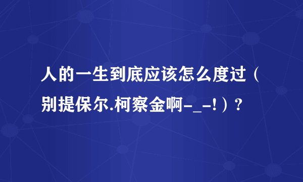 人的一生到底应该怎么度过（别提保尔.柯察金啊-_-!）?