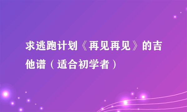 求逃跑计划《再见再见》的吉他谱（适合初学者）