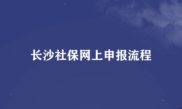 长沙社保网上申报流程
