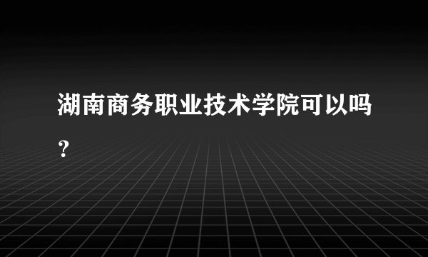 湖南商务职业技术学院可以吗？