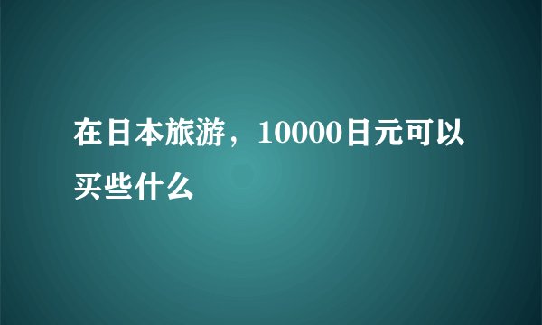 在日本旅游，10000日元可以买些什么