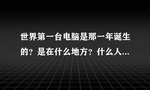世界第一台电脑是那一年诞生的？是在什么地方？什么人发明的？？