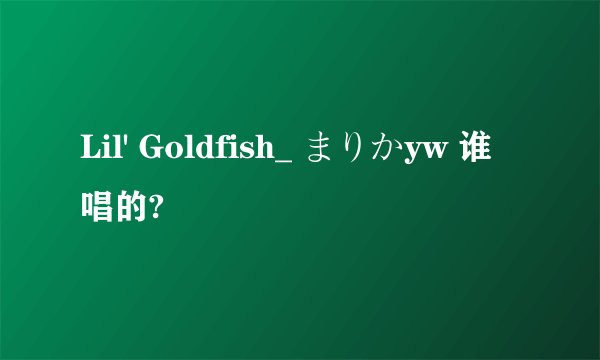 Lil' Goldfish_ まりかyw 谁唱的?