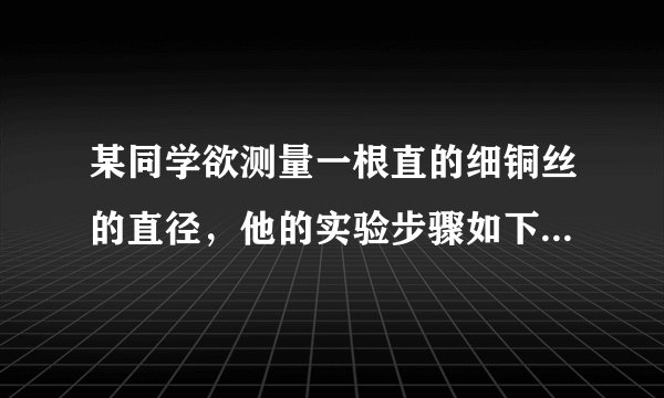 某同学欲测量一根直的细铜丝的直径，他的实验步骤如下： A．用刻度尺测出细铜丝的长