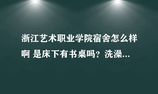 浙江艺术职业学院宿舍怎么样啊 是床下有书桌吗？洗澡的时候有热水器吗？还是需要自己打热水的？