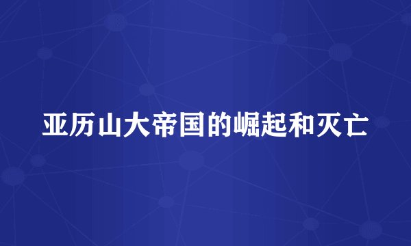 亚历山大帝国的崛起和灭亡