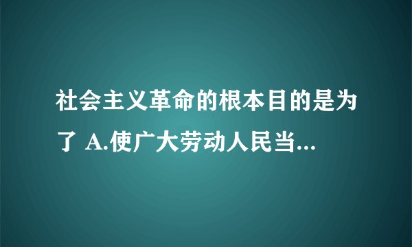 社会主义革命的根本目的是为了 A.使广大劳动人民当家做主 B.实现社会主义工业化 C.解放生产力，发展生产力