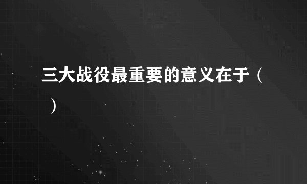 三大战役最重要的意义在于（ ）