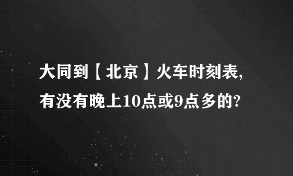 大同到【北京】火车时刻表,有没有晚上10点或9点多的?