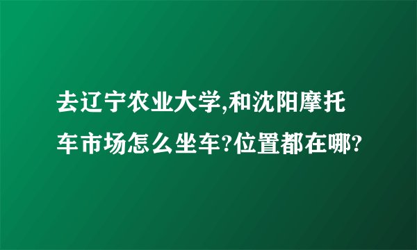 去辽宁农业大学,和沈阳摩托车市场怎么坐车?位置都在哪?