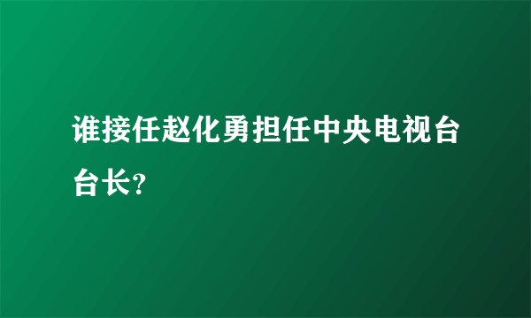 谁接任赵化勇担任中央电视台台长？