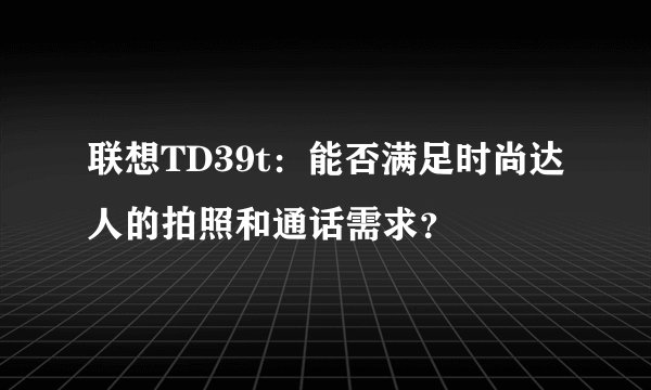 联想TD39t：能否满足时尚达人的拍照和通话需求？