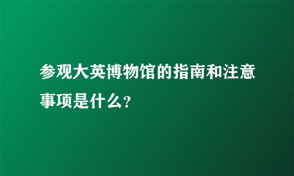 参观大英博物馆的指南和注意事项是什么？