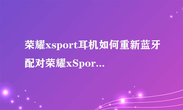 荣耀xsport耳机如何重新蓝牙配对荣耀xSportPRO简介