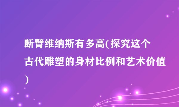 断臂维纳斯有多高(探究这个古代雕塑的身材比例和艺术价值)