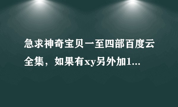 急求神奇宝贝一至四部百度云全集，如果有xy另外加150经验值。