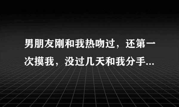 男朋友刚和我热吻过，还第一次摸我，没过几天和我分手了，他一直想要我我不肯，可才亲热过怎么就分手了？