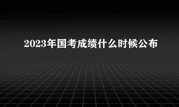 2023年国考成绩什么时候公布