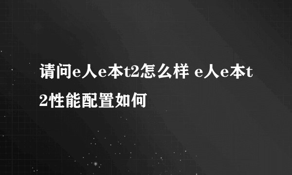 请问e人e本t2怎么样 e人e本t2性能配置如何