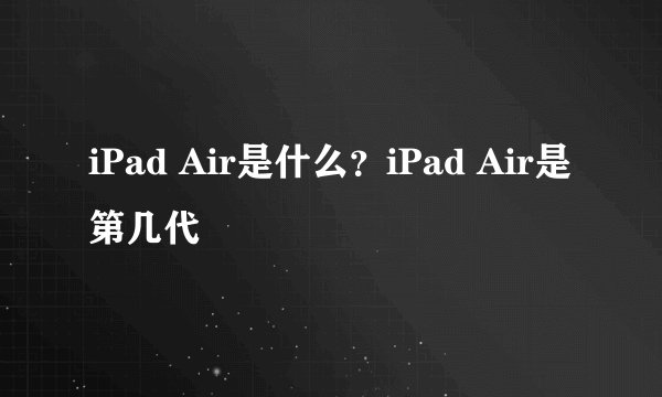 iPad Air是什么？iPad Air是第几代