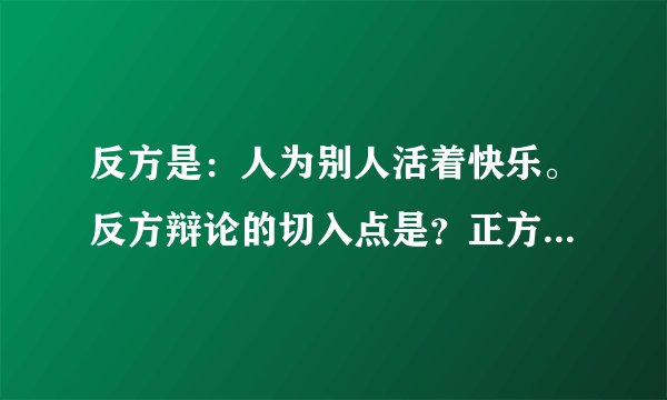 反方是：人为别人活着快乐。反方辩论的切入点是？正方会有什么论点？反方有什么漏洞？