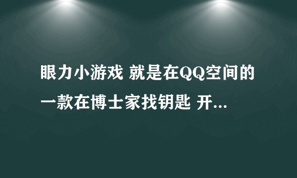 眼力小游戏 就是在QQ空间的一款在博士家找钥匙 开门的那款游戏 谁会？要秘籍