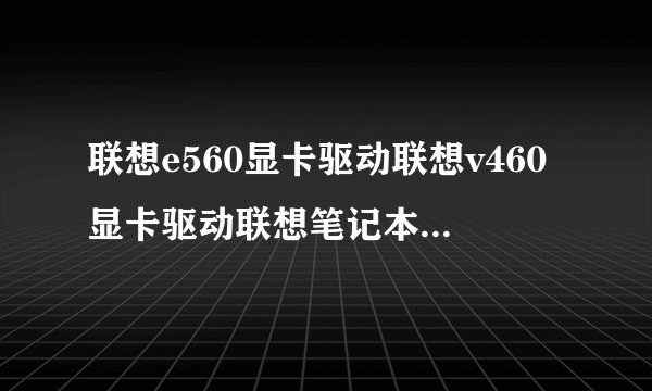 联想e560显卡驱动联想v460显卡驱动联想笔记本显卡驱动下载