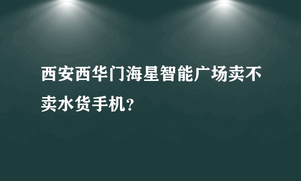 西安西华门海星智能广场卖不卖水货手机？