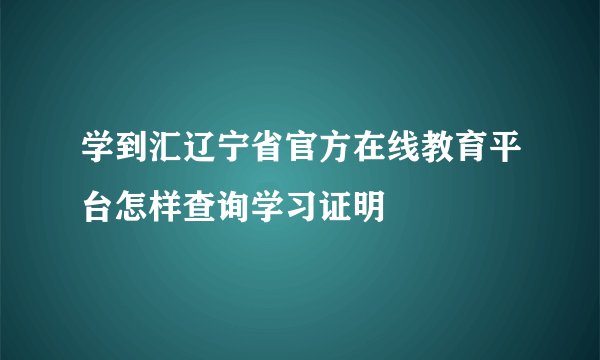 学到汇辽宁省官方在线教育平台怎样查询学习证明