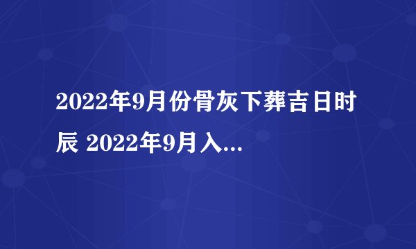 2022年9月份骨灰下葬吉日时辰 2022年9月入殓黄道吉日一览表?