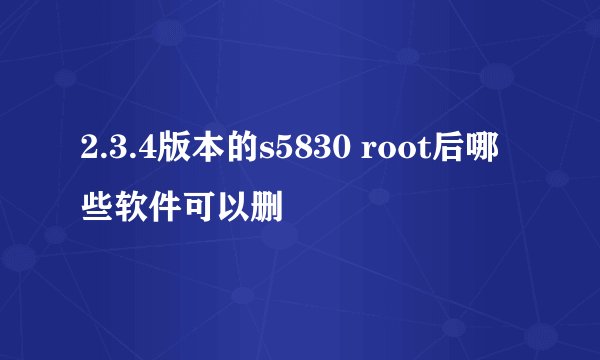 2.3.4版本的s5830 root后哪些软件可以删
