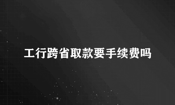 工行跨省取款要手续费吗