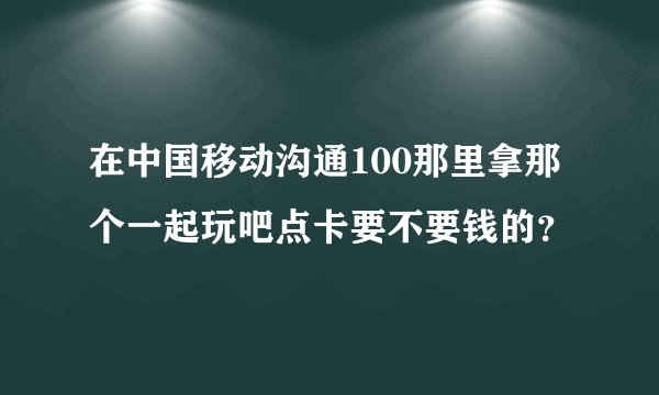 在中国移动沟通100那里拿那个一起玩吧点卡要不要钱的？