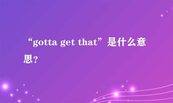 “gotta get that”是什么意思？