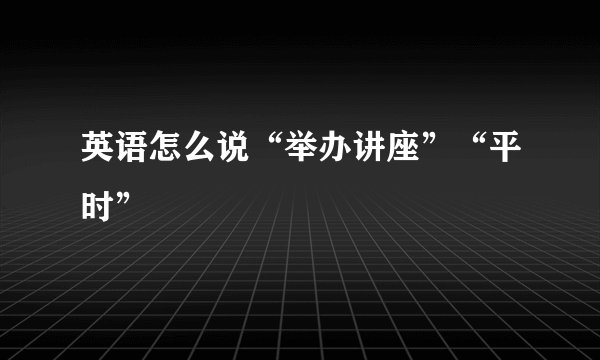 英语怎么说“举办讲座”“平时”