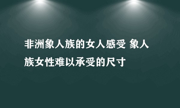 非洲象人族的女人感受 象人族女性难以承受的尺寸
