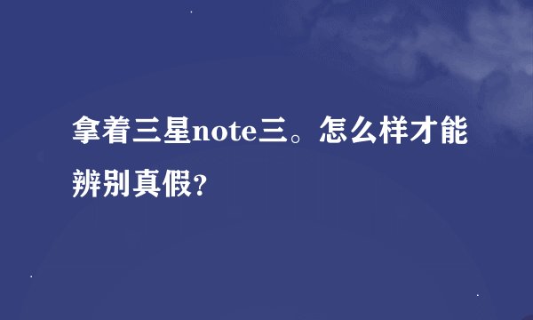 拿着三星note三。怎么样才能辨别真假？