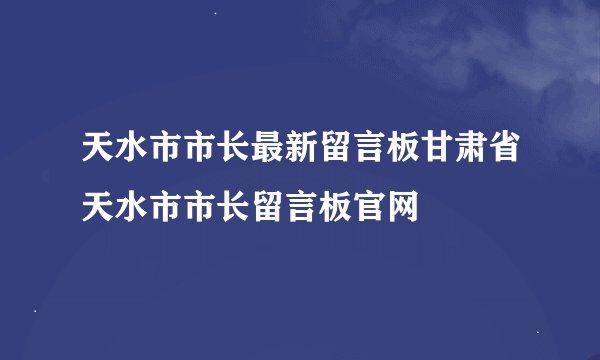 天水市市长最新留言板甘肃省天水市市长留言板官网