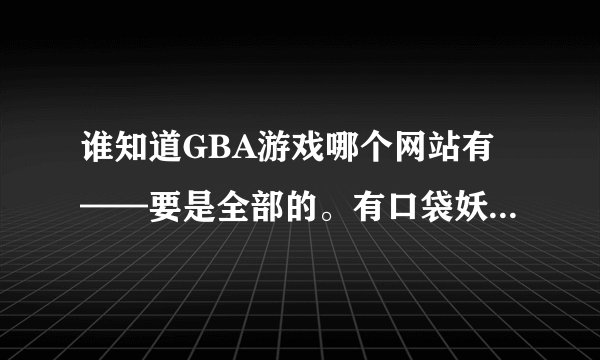 谁知道GBA游戏哪个网站有——要是全部的。有口袋妖怪——神奇宝贝的更好
