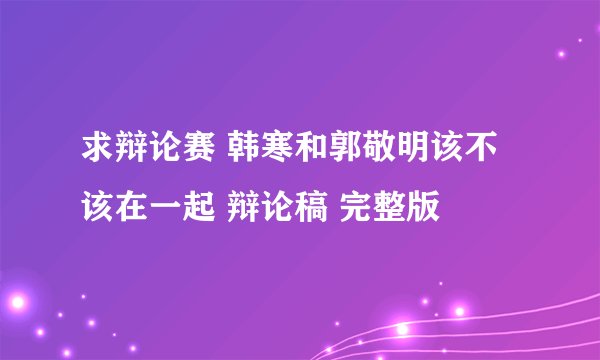 求辩论赛 韩寒和郭敬明该不该在一起 辩论稿 完整版